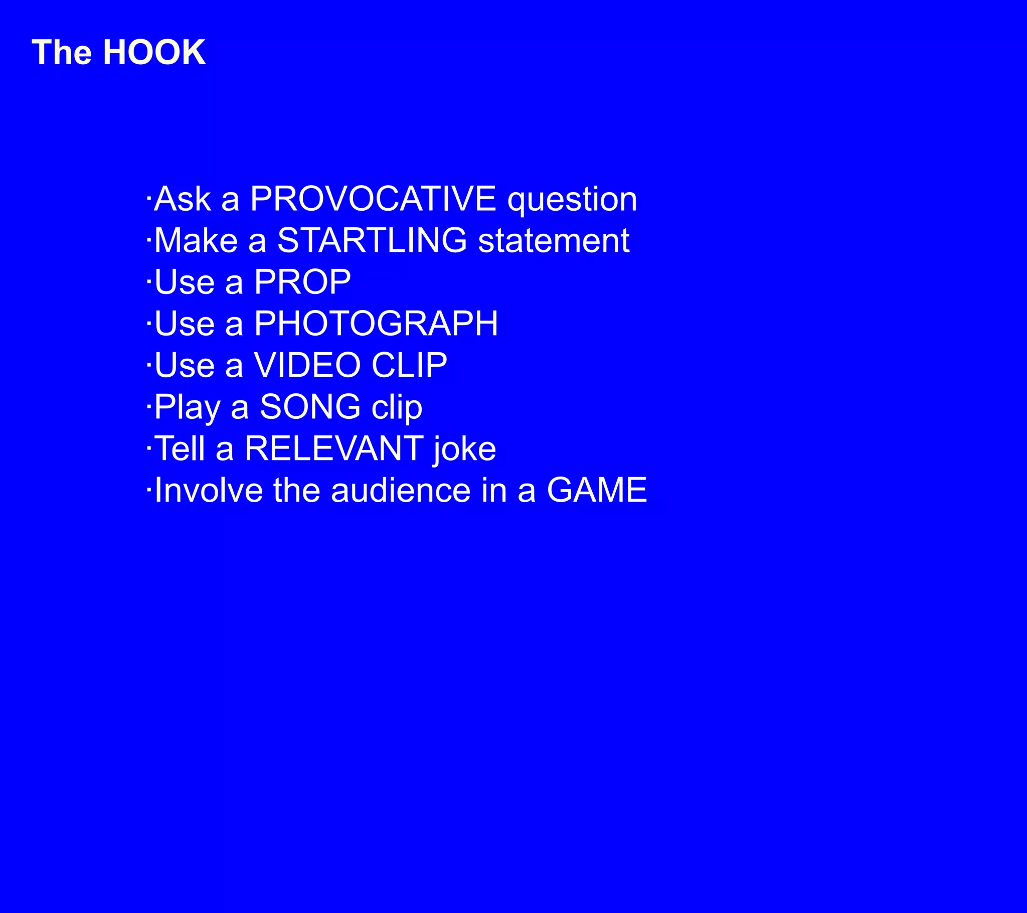 The HOOK·Ask a PROVOCATIVE question·Make a STARTLING statement·Use a PROP·Use a PHOTOGRAPH·Use a VIDEO CLIP·Play a SONG clip·Tell a RELEVANT joke·Involve the audience in a GAME