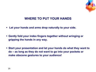 WHERE TO PUT YOUR HANDS Let your hands and arms drop naturally to your side. Gently fold your index fingers together without wringing or gripping the hands in any way. Start your presentation and let your hands do what they want to do – as long as they do not want to go into your pockets or make obscene gestures to your audience! 