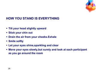 HOW YOU STAND IS EVERYTHING Tilt your head slightly upward Stick your chin out Drain the air from your cheeks.Exhale Smile softly Let your eyes shine,sparkling and clear Move your eyes slowly,but surely and look at each participant as you go around the room 