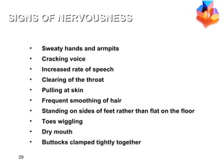 Sweaty hands and armpits Cracking voice Increased rate of speech Clearing of the throat Pulling at skin Frequent smoothing of hair Standing on sides of feet rather than flat on the floor Toes wiggling Dry mouth Buttocks clamped tightly together SIGNS OF NERVOUSNESS 