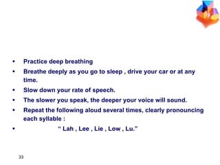 Practice deep breathing Breathe deeply as you go to sleep , drive your car or at any time. Slow down your rate of speech. The slower you speak, the deeper your voice will sound. Repeat the following aloud several times, clearly pronouncing each syllable :  “  Lah , Lee , Lie , Low , Lu.” IMPROVE YOUR VOCAL CHORDS 
