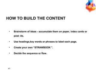 HOW TO BUILD THE CONTENT Brainstorm of ideas - accumulate them on paper, index cards or post -its. Use headings,key words or phrases to label each page. Create your own “STRAWBOOK ”. Decide the sequence or flow. 