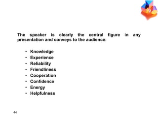 CONSIDER THE AUDIENCE The speaker is clearly the central figure in any presentation and conveys to the audience: Knowledge Experience Reliability Friendliness Cooperation Confidence Energy Helpfulness 