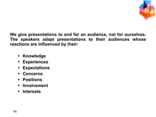 CONSIDER THE AUDIENCE We give presentations to and for an audience, not for ourselves. The speakers adapt presentations to their audiences whose reactions are influenced by their: Knowledge Experiences Expectations Concerns Positions Involvement Interests 