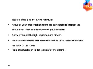 Arrive at your presentation room the day before to inspect the venue or at least one hour prior to your session  Know where all the light switches are hidden.  Put out fewer chairs that you know will be used. Stack the rest at the back of the room. Put a reserved sign in the last row of the chairs . Tips on arranging the ENVIRONMENT 