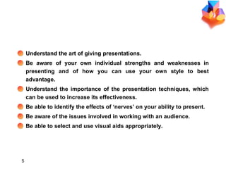 OBJECTIVES Understand the art of giving presentations. Be aware of your own individual strengths and weaknesses in presenting and of how you can use your own style to best advantage. Understand the importance of the presentation techniques, which can be used to increase its effectiveness. Be able to identify the effects of ‘nerves’ on your ability to present. Be aware of the issues involved in working with an audience. Be able to select and use visual aids appropriately. 