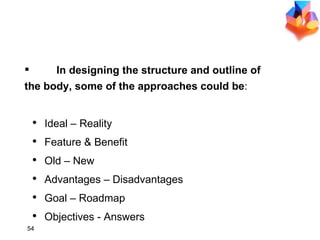 DEVELOP MAIN BODY In designing the structure and outline of  the body, some of the approaches could be : Ideal – Reality Feature & Benefit Old – New Advantages – Disadvantages Goal – Roadmap Objectives - Answers 