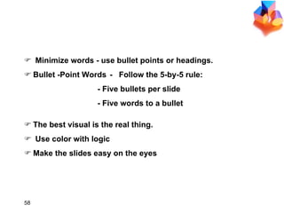 GUIDELINES FOR VISUALS Minimize words - use bullet points or headings. Bullet -Point Words  -    Follow the 5-by-5 rule: - Five bullets per slide -  Five words to a bullet The best visual is the real thing. Use color with logic Make the slides easy on the eyes 