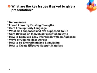 Key Issues What are the key Issues if asked to give a presentation? * Nervousness *  I don’t know my  Existing Strengths *  Cant  Free up Body Language * What  am I supposed  and Not  supposed  To Do *  Cant  Develop an Individual Presentation Style * How to Stimulate Easy Interaction with an Audience * Ways of Getting Ideas Across * How to be Entertaining and Stimulating * How to Create Effective Support Materials 