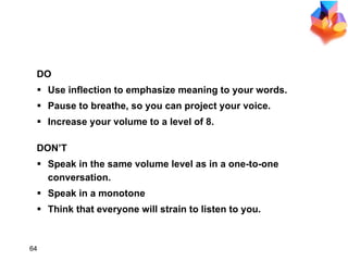 REMEMBER DO Use inflection to emphasize meaning to your words. Pause to breathe, so you can project your voice. Increase your volume to a level of 8. DON’T Speak in the same volume level as in a one-to-one conversation. Speak in a monotone Think that everyone will strain to listen to you. 