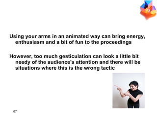 Using your arms in an animated way can bring energy, enthusiasm and a bit of fun to the proceedings However, too much gesticulation can look a little bit needy of the audience's attention and there will be situations where this is the wrong tactic 