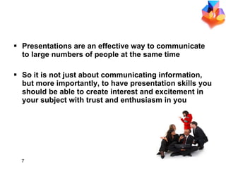 Why Presentation? Presentations are an effective way to communicate to large numbers of people at the same time So  it is not just about communicating information, but   more importantly, to have   presentation skills you should be able to create interest and excitement in your subject  with  trust and enthusiasm in you 