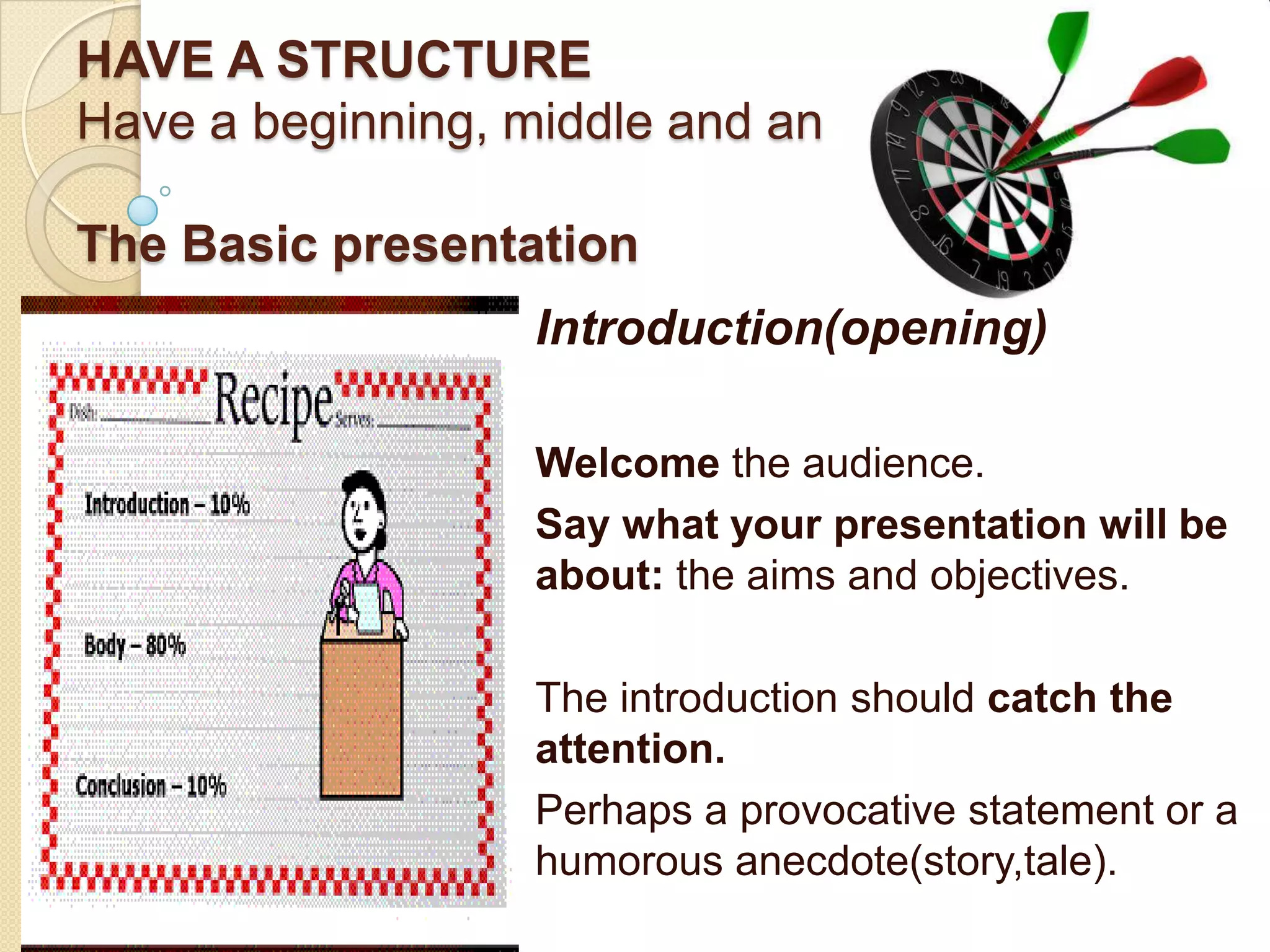 HAVE A STRUCTURE
Have a beginning, middle and an end.

The Basic presentation
                   Introduction(opening)

                   Welcome the audience.
                   Say what your presentation will be
                   about: the aims and objectives.

                   The introduction should catch the
                   attention.
                   Perhaps a provocative statement or a
                   humorous anecdote(story,tale).
 
