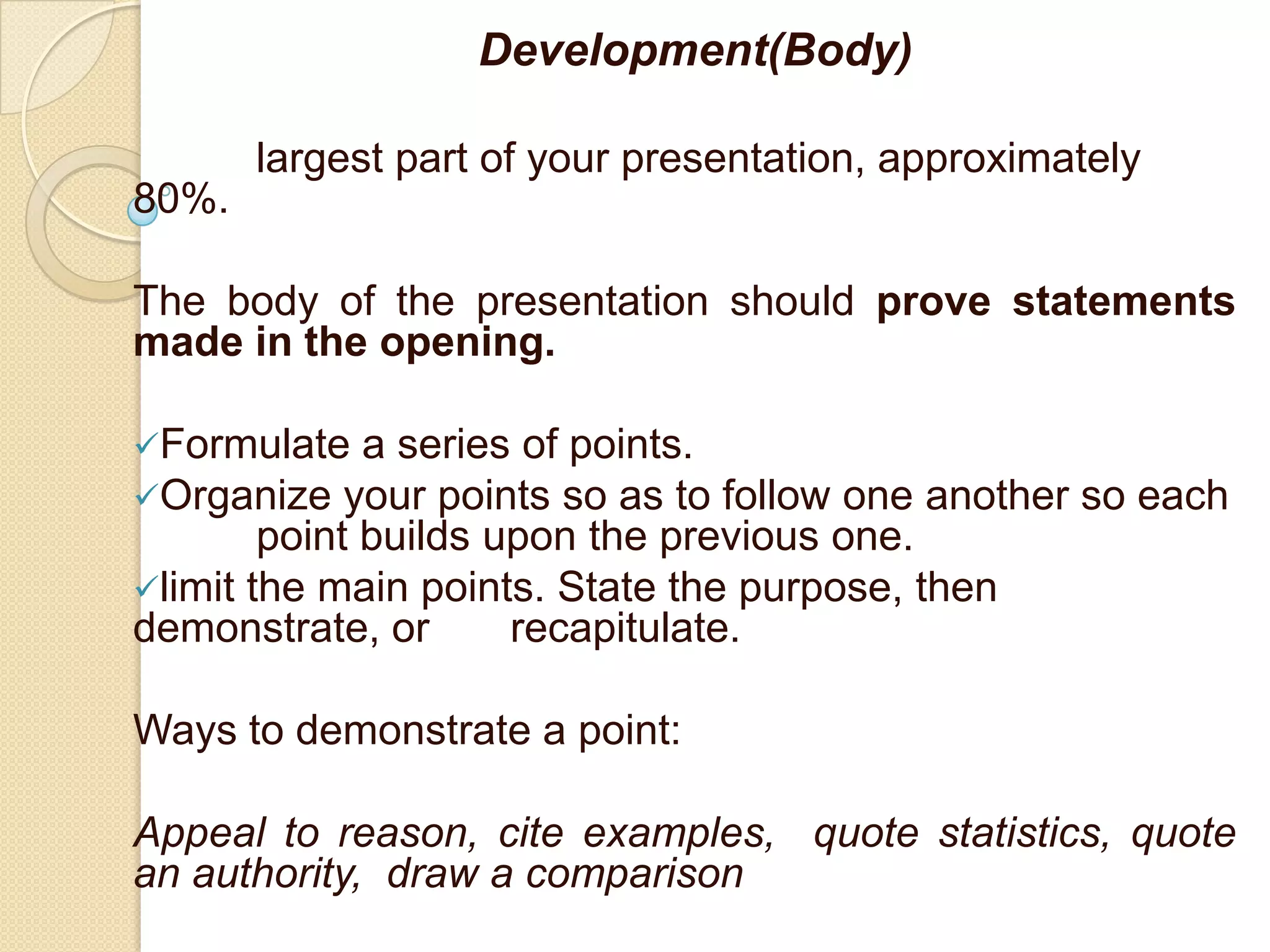 Development(Body)

       largest part of your presentation, approximately
80%.

The body of the presentation should prove statements
made in the opening.

Formulate    a series of points.
Organize your points so as to follow one another so each
        point builds upon the previous one.
limit the main points. State the purpose, then
demonstrate, or       recapitulate.

Ways to demonstrate a point:

Appeal to reason, cite examples, quote statistics, quote
an authority, draw a comparison
 