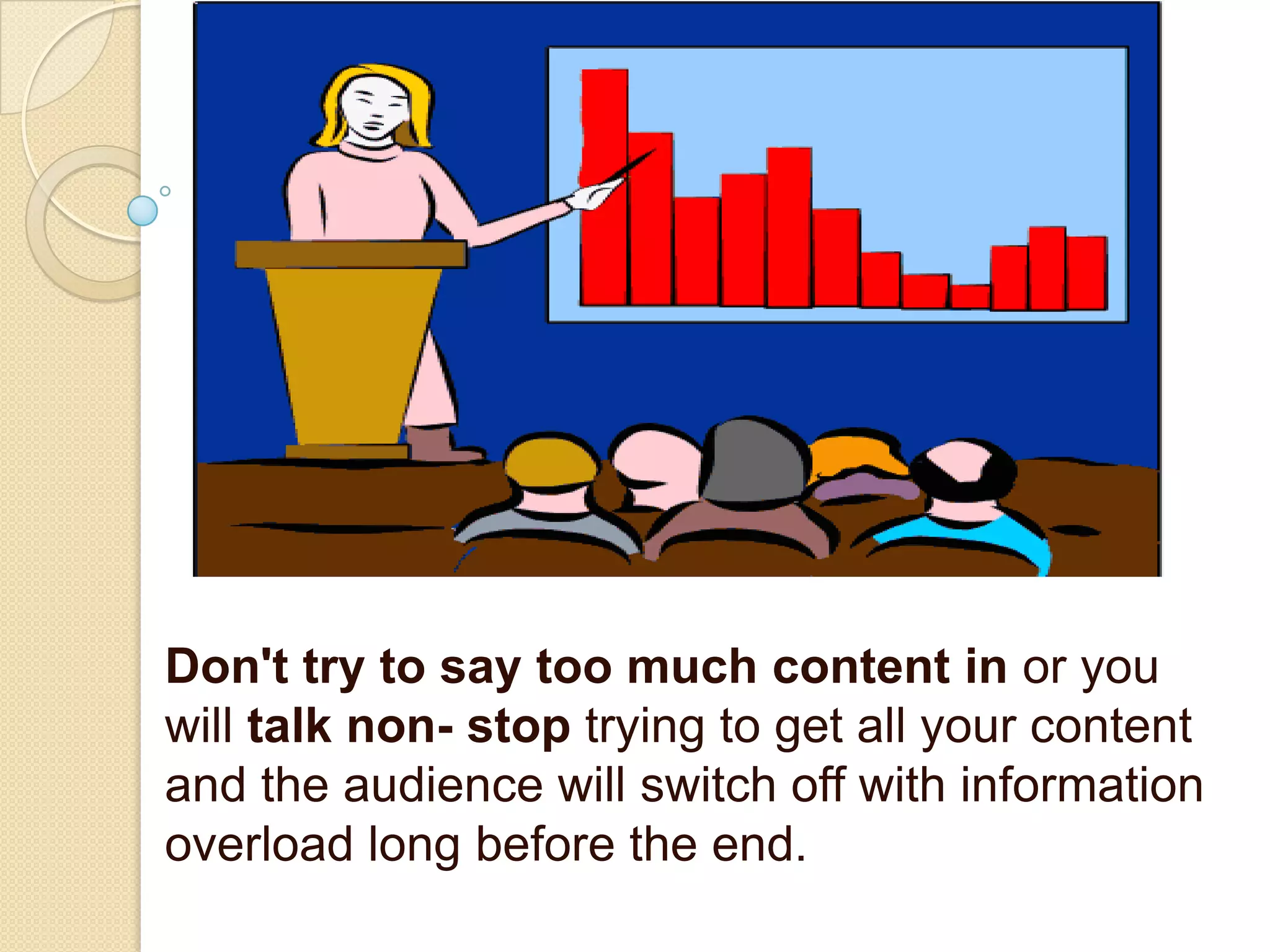 Don't try to say too much content in or you
will talk non- stop trying to get all your content
and the audience will switch off with information
overload long before the end.
 