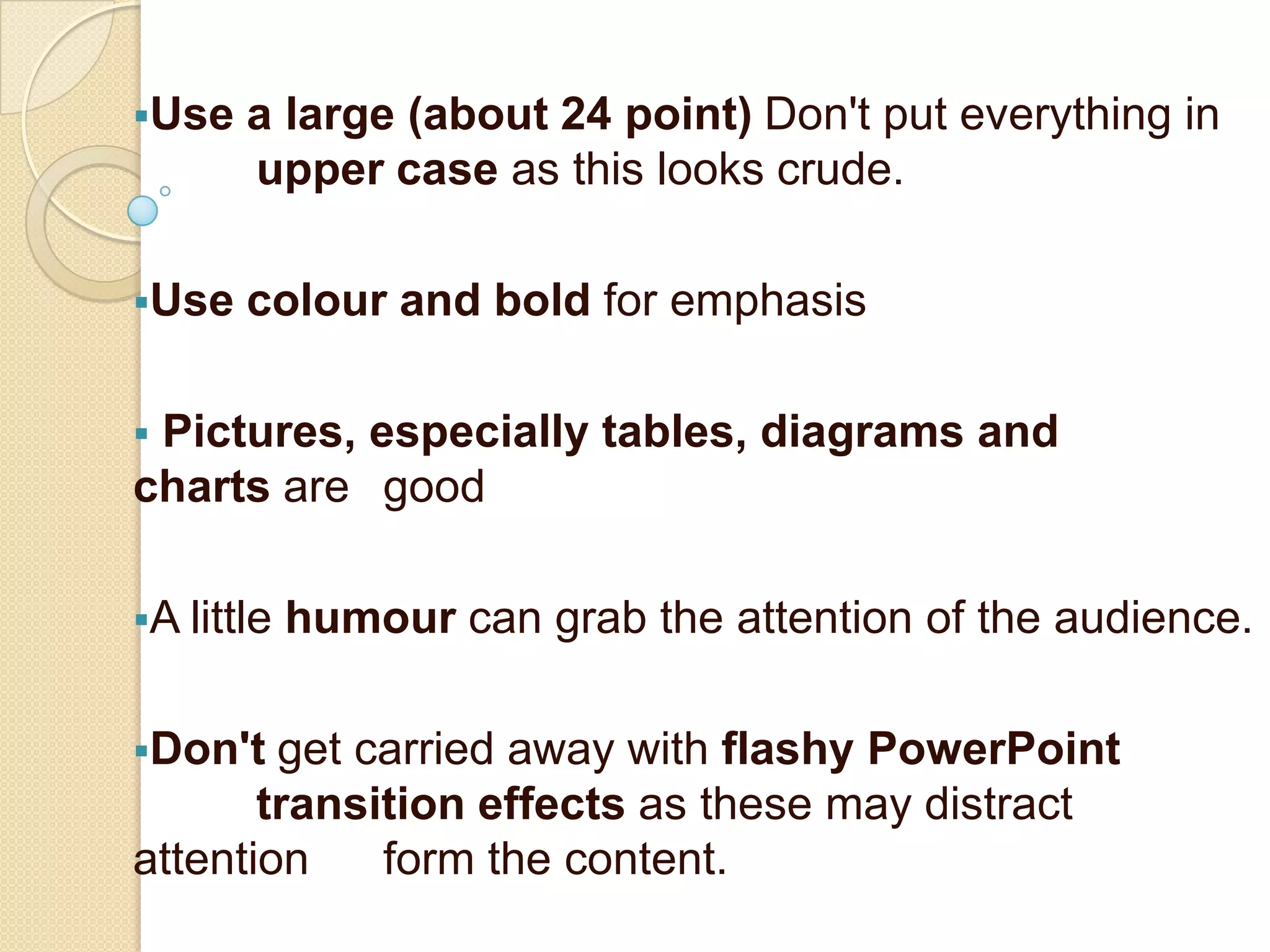 Use   a large (about 24 point) Don't put everything in
       upper case as this looks crude.

Use   colour and bold for emphasis

Pictures, especially tables, diagrams and
charts are good

A little   humour can grab the attention of the audience.

Don't  get carried away with flashy PowerPoint
       transition effects as these may distract
attention    form the content.
 