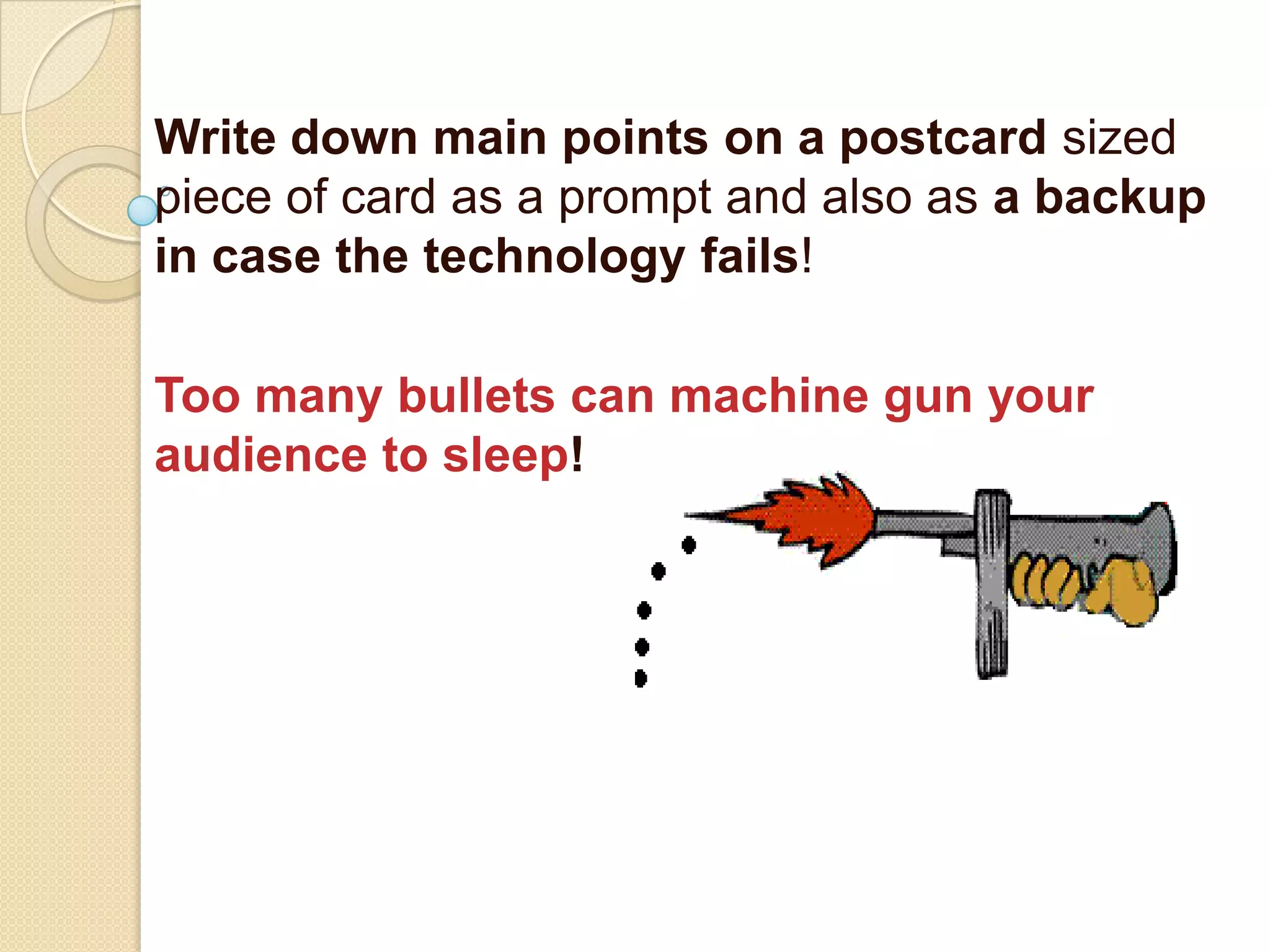 Write down main points on a postcard sized
piece of card as a prompt and also as a backup
in case the technology fails!

Too many bullets can machine gun your
audience to sleep!
 