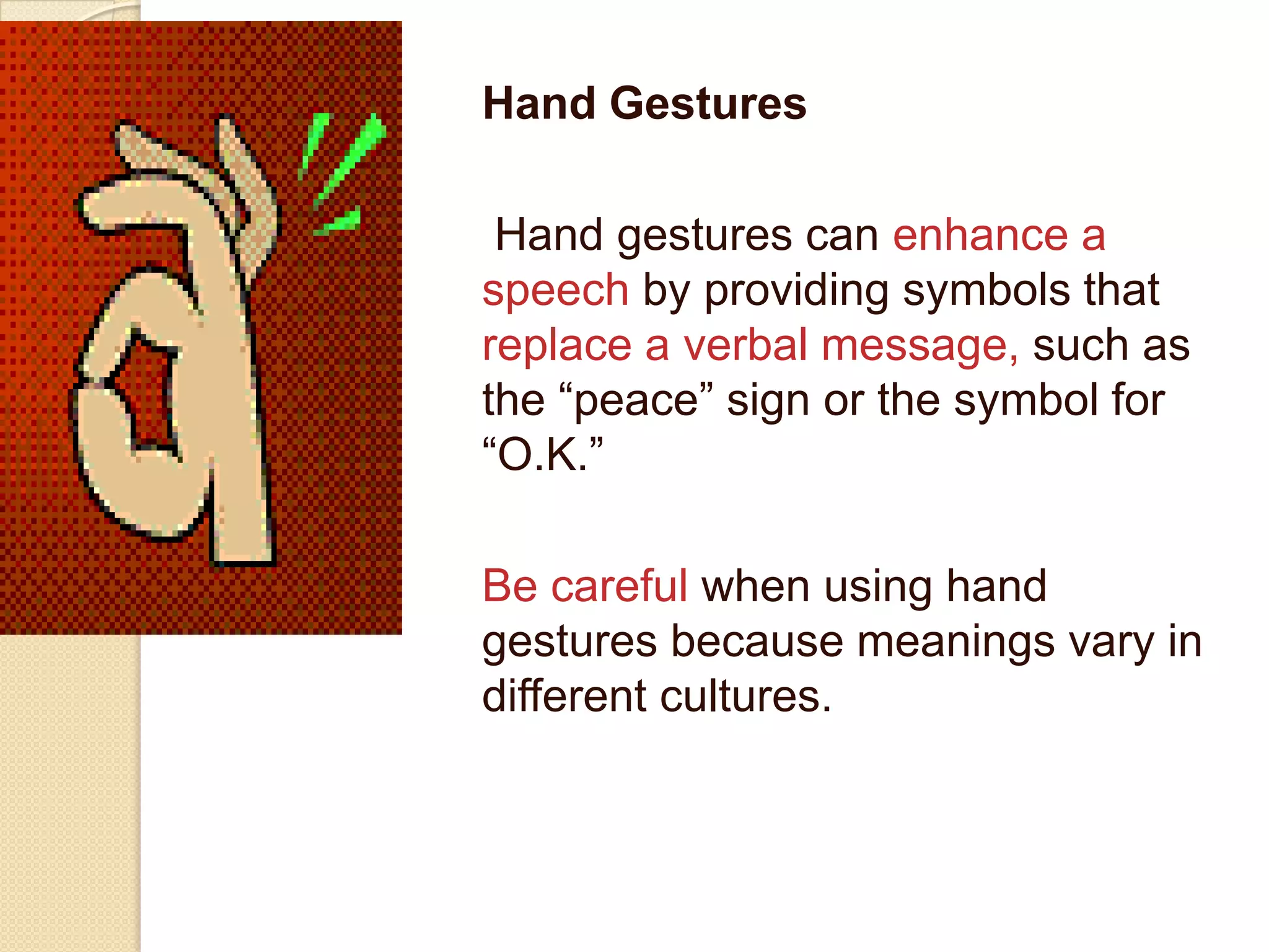 Hand Gestures

 Hand gestures can enhance a
speech by providing symbols that
replace a verbal message, such as
the “peace” sign or the symbol for
“O.K.”

Be careful when using hand
gestures because meanings vary in
different cultures.
 