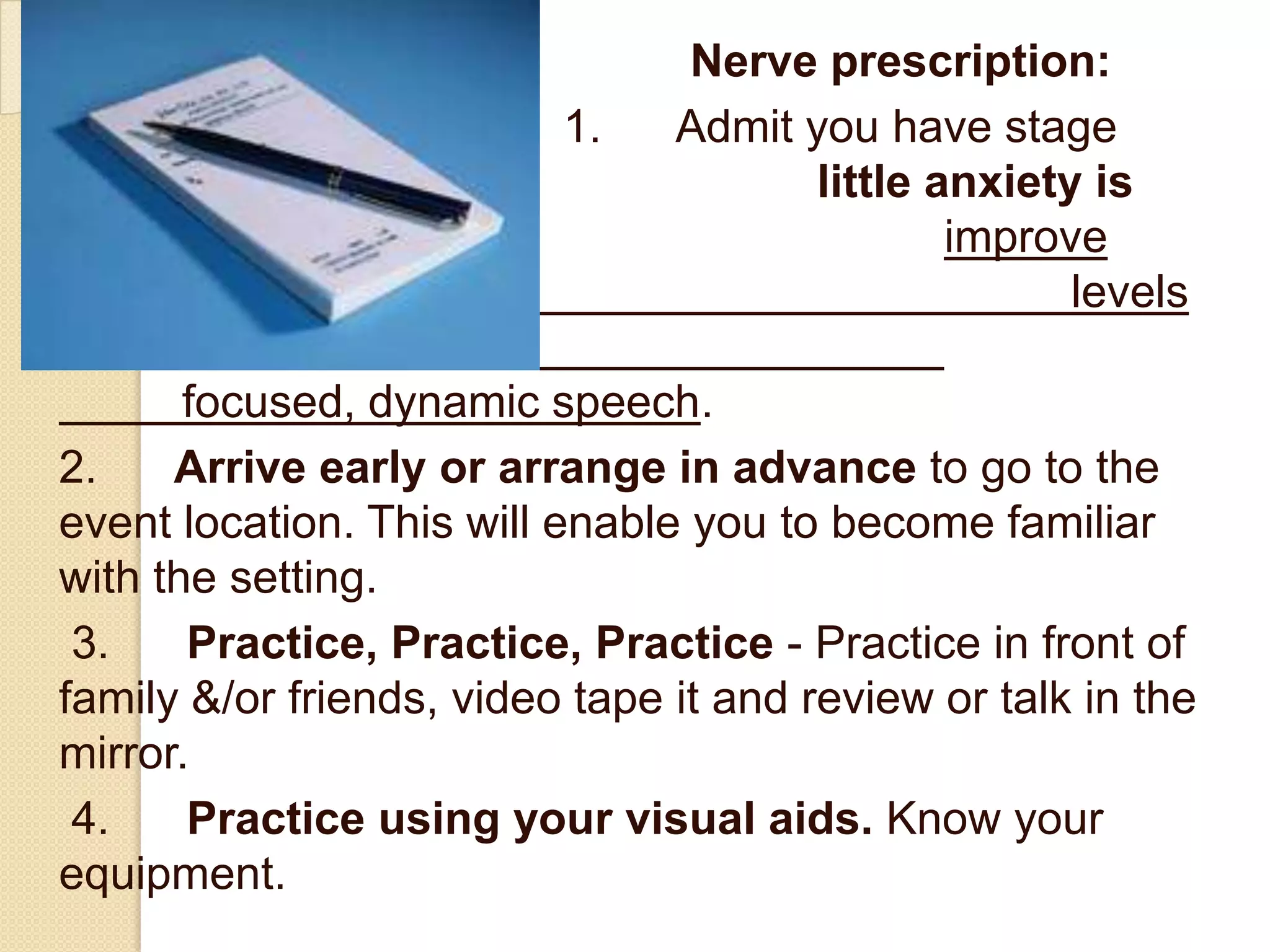 Nerve prescription:
                          1.    Admit you have stage
fight. A                               little anxiety is
good. It will                                  improve
recall, raise energy                                 levels
and make for a more
       focused, dynamic speech.
2.     Arrive early or arrange in advance to go to the
event location. This will enable you to become familiar
with the setting.
 3.     Practice, Practice, Practice - Practice in front of
family &/or friends, video tape it and review or talk in the
mirror.
 4.     Practice using your visual aids. Know your
equipment.
 