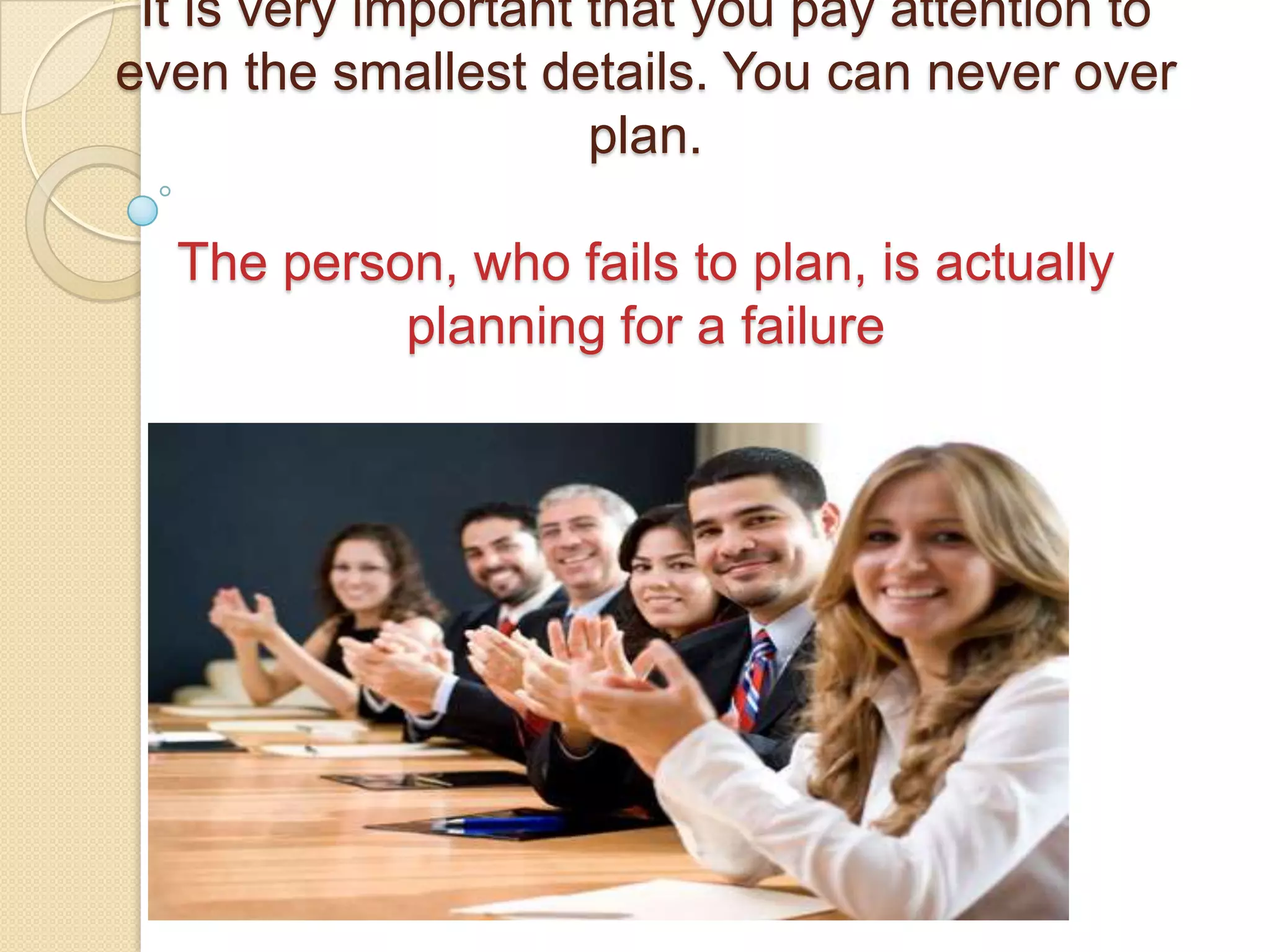 It is very important that you pay attention to
even the smallest details. You can never over
                      plan.

  The person, who fails to plan, is actually
           planning for a failure
 