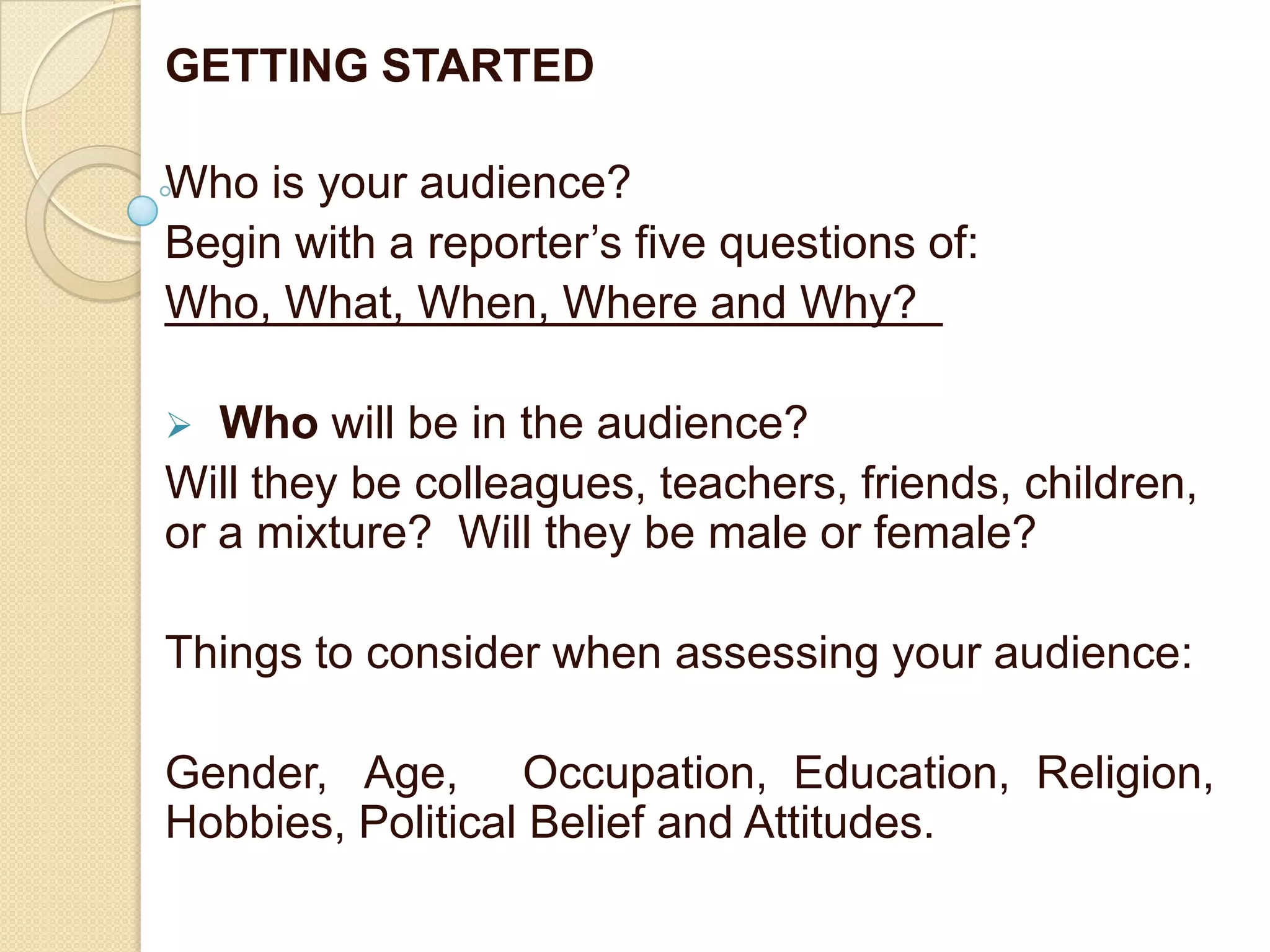 GETTING STARTED

Who is your audience?
Begin with a reporter’s five questions of:
Who, What, When, Where and Why?

  Who will be in the audience?
Will they be colleagues, teachers, friends, children,
or a mixture? Will they be male or female?

Things to consider when assessing your audience:

Gender, Age, Occupation, Education, Religion,
Hobbies, Political Belief and Attitudes.
 