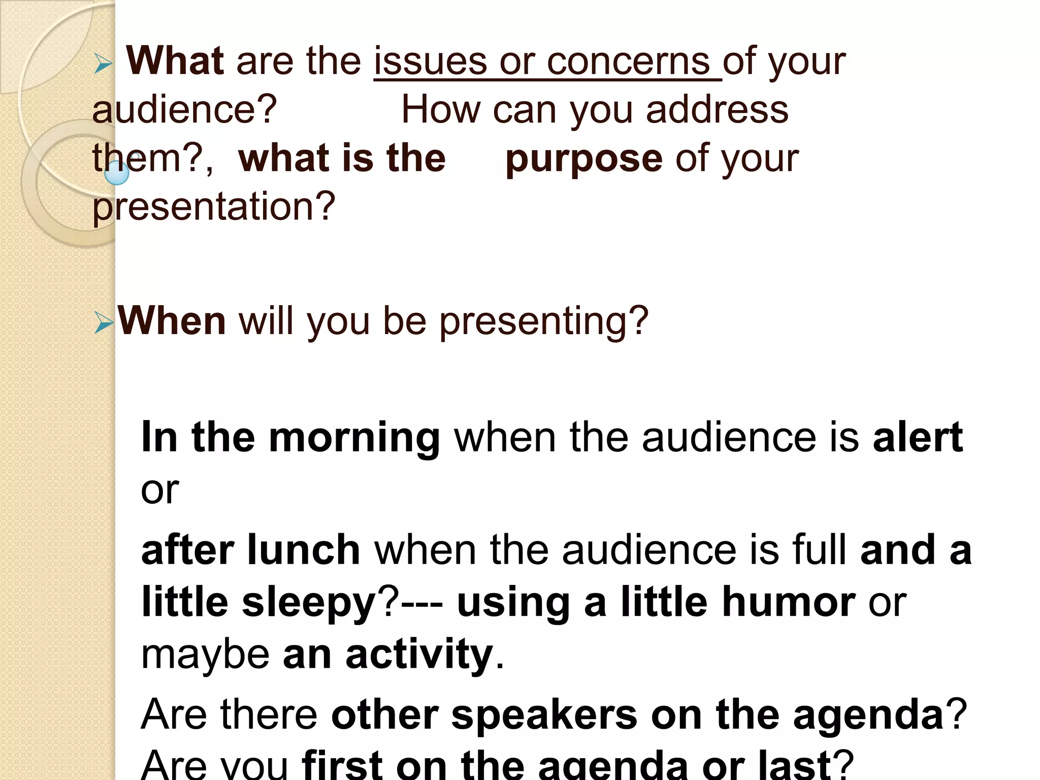  What are the issues or concerns of your
audience?        How can you address
them?, what is the purpose of your
presentation?

When    will you be presenting?

    In the morning when the audience is alert
    or
    after lunch when the audience is full and a
    little sleepy?--- using a little humor or
    maybe an activity.
    Are there other speakers on the agenda?
 