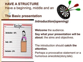 HAVE A STRUCTURE
Have a beginning, middle and an end.

The Basic presentation
                   Introduction(opening)

                   Welcome the audience.
                   Say what your presentation will be
                   about: the aims and objectives.

                   The introduction should catch the
                   attention.
                   Perhaps a provocative statement or a
                   humorous anecdote(story,tale).
 