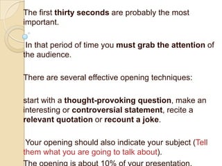 The first thirty seconds are probably the most
important.

 In that period of time you must grab the attention of
the audience.

There are several effective opening techniques:

start with a thought-provoking question, make an
interesting or controversial statement, recite a
relevant quotation or recount a joke.

 Your opening should also indicate your subject (Tell
them what you are going to talk about).
 
