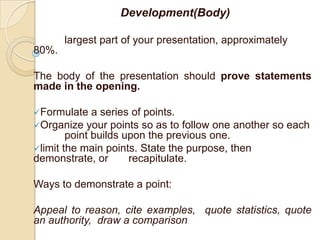 Development(Body)

       largest part of your presentation, approximately
80%.

The body of the presentation should prove statements
made in the opening.

Formulate    a series of points.
Organize your points so as to follow one another so each
        point builds upon the previous one.
limit the main points. State the purpose, then
demonstrate, or       recapitulate.

Ways to demonstrate a point:

Appeal to reason, cite examples, quote statistics, quote
an authority, draw a comparison
 