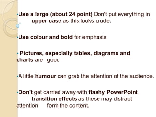 Use   a large (about 24 point) Don't put everything in
       upper case as this looks crude.

Use   colour and bold for emphasis

Pictures, especially tables, diagrams and
charts are good

A little   humour can grab the attention of the audience.

Don't  get carried away with flashy PowerPoint
       transition effects as these may distract
attention    form the content.
 