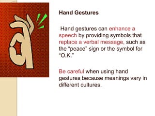 Hand Gestures

 Hand gestures can enhance a
speech by providing symbols that
replace a verbal message, such as
the “peace” sign or the symbol for
“O.K.”

Be careful when using hand
gestures because meanings vary in
different cultures.
 