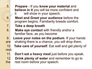 5.    Prepare - If you know your material and
      believe in it you will be more confident and
      it     will show in your speech.
 6.   Meet and Greet your audience before the
      program begins. Familiarity breeds comfort.
 7.   Take a deep breath
 8.   Make eye contact with friendly and/or a
      familiar face, as you become
 9. Leave your notes on the podium. If your hands
are shaking there is a chance, you will drop them.
 10. Take care of yourself. Eat well and get plenty of
rest.
 11. Don’t eat a heavy meal just before you speak.
 12. Drink plenty of water and remember to go to
the rest room before your speech.
 