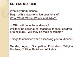 GETTING STARTED

Who is your audience?
Begin with a reporter’s five questions of:
Who, What, When, Where and Why?

  Who will be in the audience?
Will they be colleagues, teachers, friends, children,
or a mixture? Will they be male or female?

Things to consider when assessing your audience:

Gender, Age, Occupation, Education, Religion,
Hobbies, Political Belief and Attitudes.
 