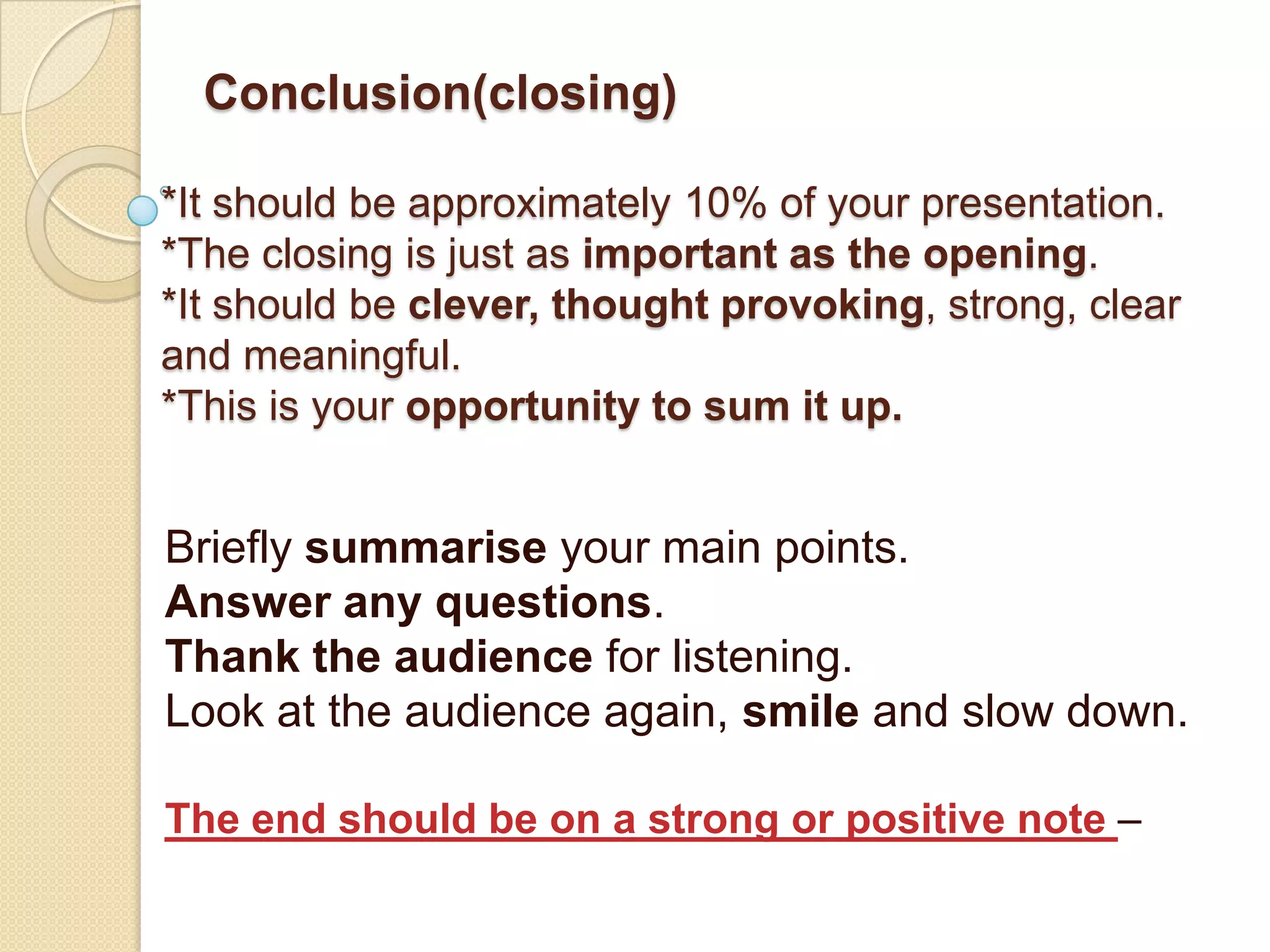 Conclusion(closing)

*It should be approximately 10% of your presentation.
*The closing is just as important as the opening.
*It should be clever, thought provoking, strong, clear
and meaningful.
*This is your opportunity to sum it up.


Briefly summarise your main points.
Answer any questions.
Thank the audience for listening.
Look at the audience again, smile and slow down.

The end should be on a strong or positive note –
 
