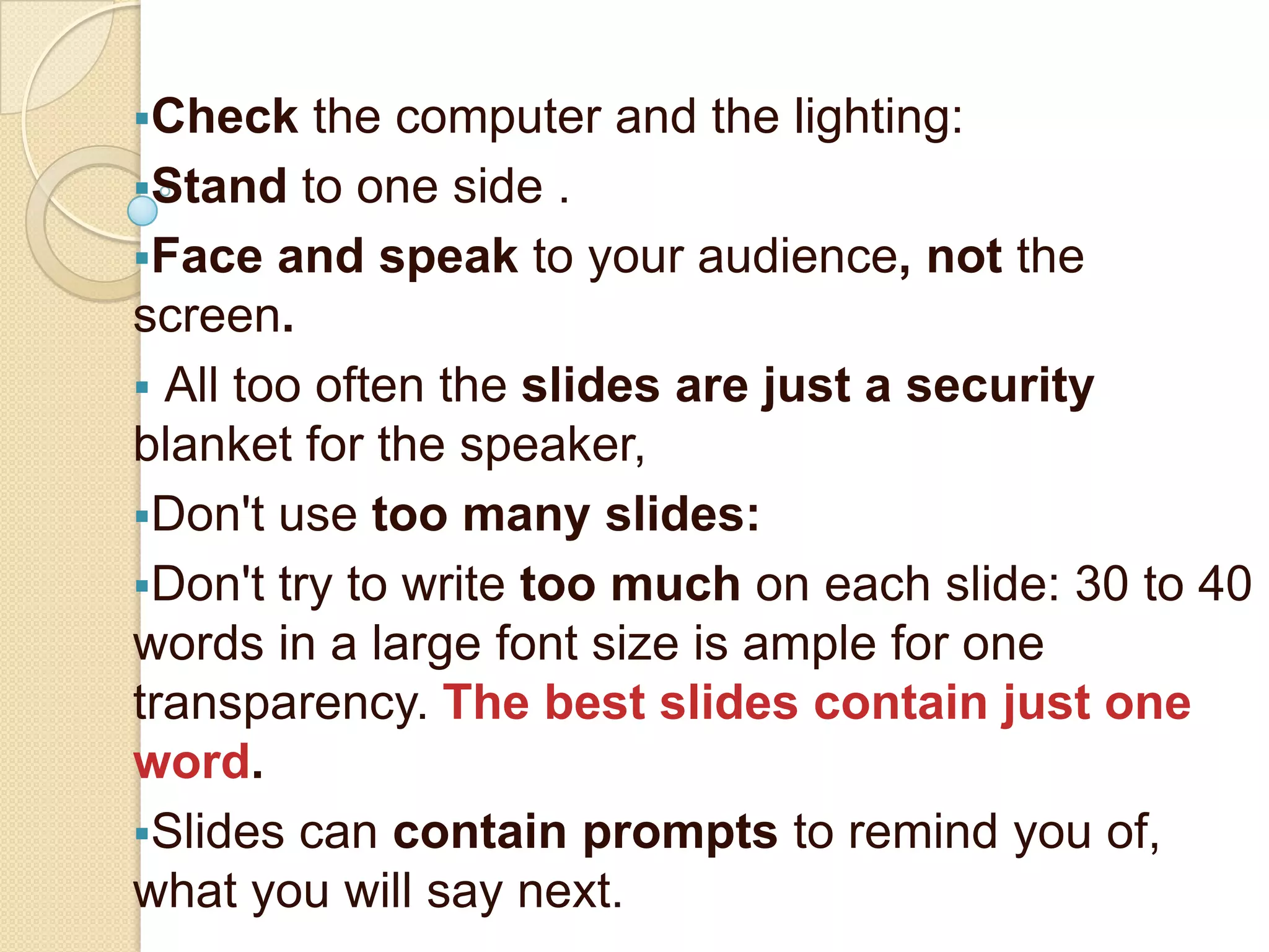 Check    the computer and the lighting:
Stand to one side .
Face and speak to your audience, not the
screen.
 All too often the slides are just a security
blanket for the speaker,
Don't use too many slides:
Don't try to write too much on each slide: 30 to 40
words in a large font size is ample for one
transparency. The best slides contain just one
word.
Slides can contain prompts to remind you of,
what you will say next.
 
