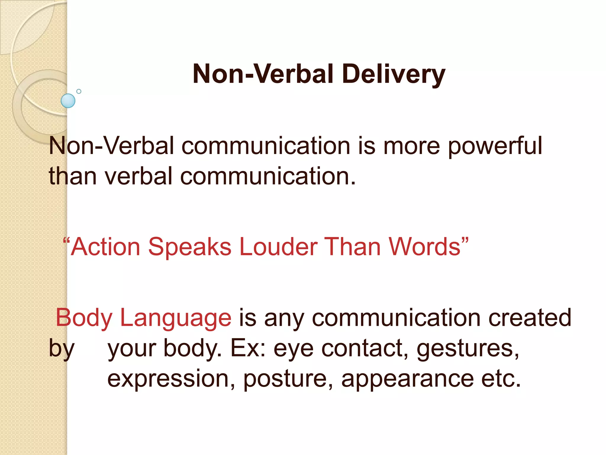 Non-Verbal Delivery

Non-Verbal communication is more powerful
than verbal communication.

 “Action Speaks Louder Than Words”

Body Language is any communication created
by your body. Ex: eye contact, gestures,
    expression, posture, appearance etc.
 