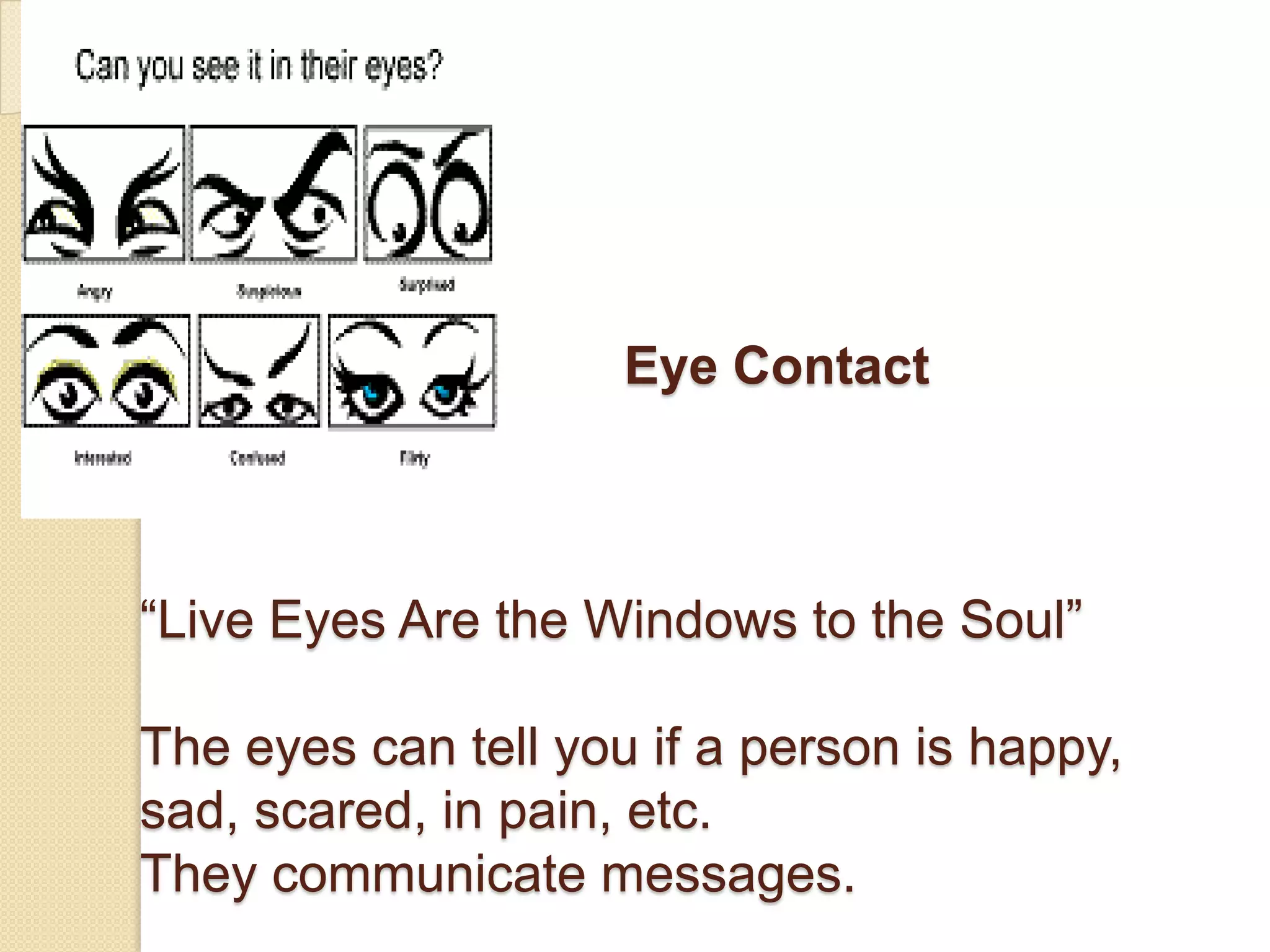 Eye Contact



“Live Eyes Are the Windows to the Soul”

The eyes can tell you if a person is happy,
sad, scared, in pain, etc.
They communicate messages.
 