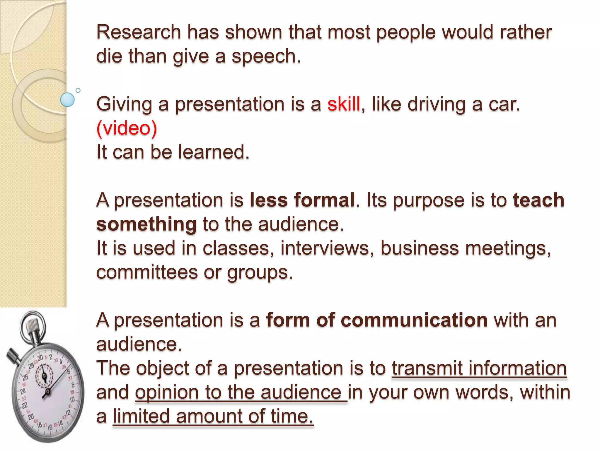 Research has shown that most people would rather
die than give a speech.

Giving a presentation is a skill, like driving a car.
(video)
It can be learned.

A presentation is less formal. Its purpose is to teach
something to the audience.
It is used in classes, interviews, business meetings,
committees or groups.

A presentation is a form of communication with an
audience.
The object of a presentation is to transmit information
and opinion to the audience in your own words, within
a limited amount of time.
 