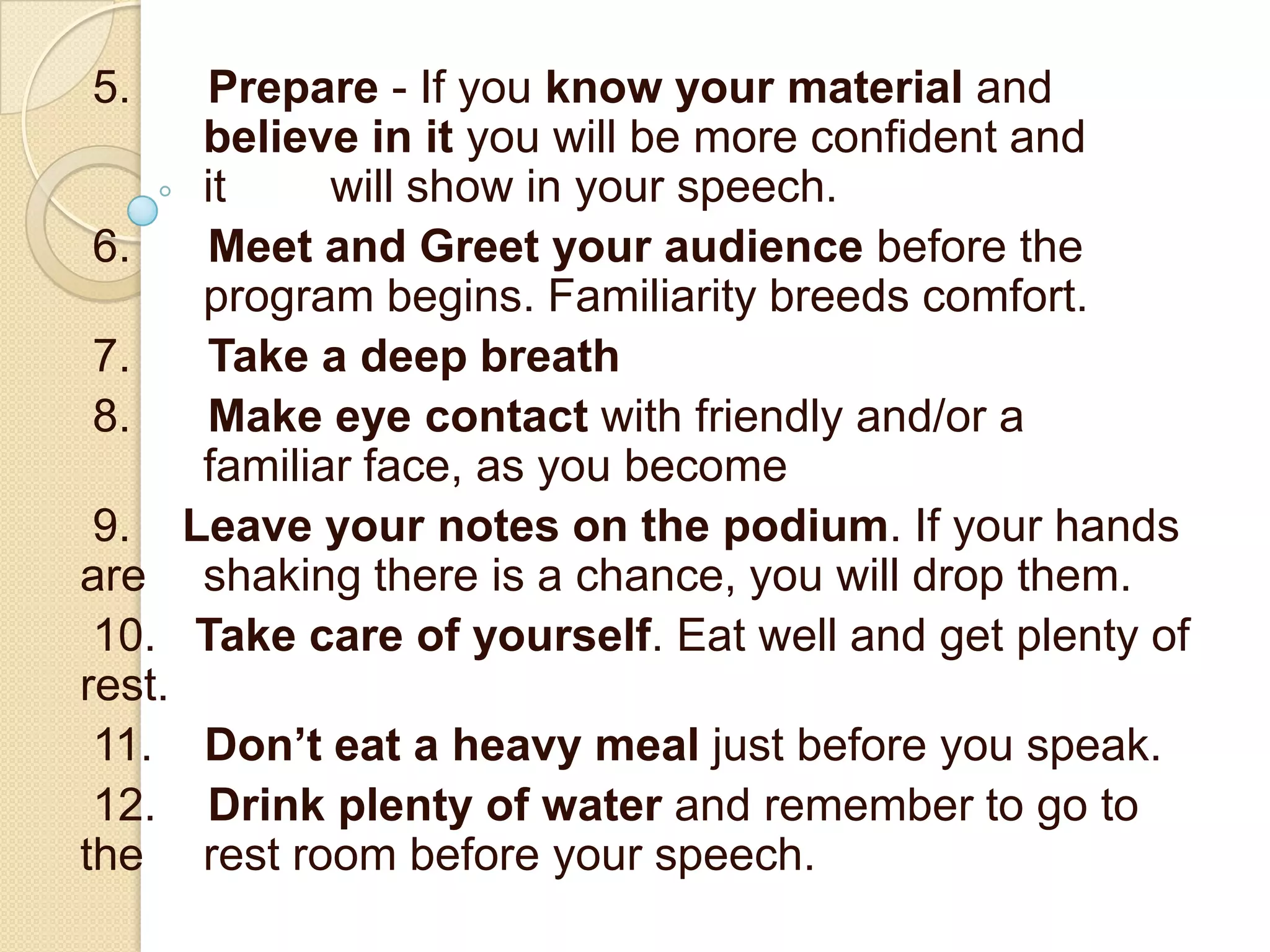 5.    Prepare - If you know your material and
      believe in it you will be more confident and
      it     will show in your speech.
 6.   Meet and Greet your audience before the
      program begins. Familiarity breeds comfort.
 7.   Take a deep breath
 8.   Make eye contact with friendly and/or a
      familiar face, as you become
 9. Leave your notes on the podium. If your hands
are shaking there is a chance, you will drop them.
 10. Take care of yourself. Eat well and get plenty of
rest.
 11. Don’t eat a heavy meal just before you speak.
 12. Drink plenty of water and remember to go to
the rest room before your speech.
 