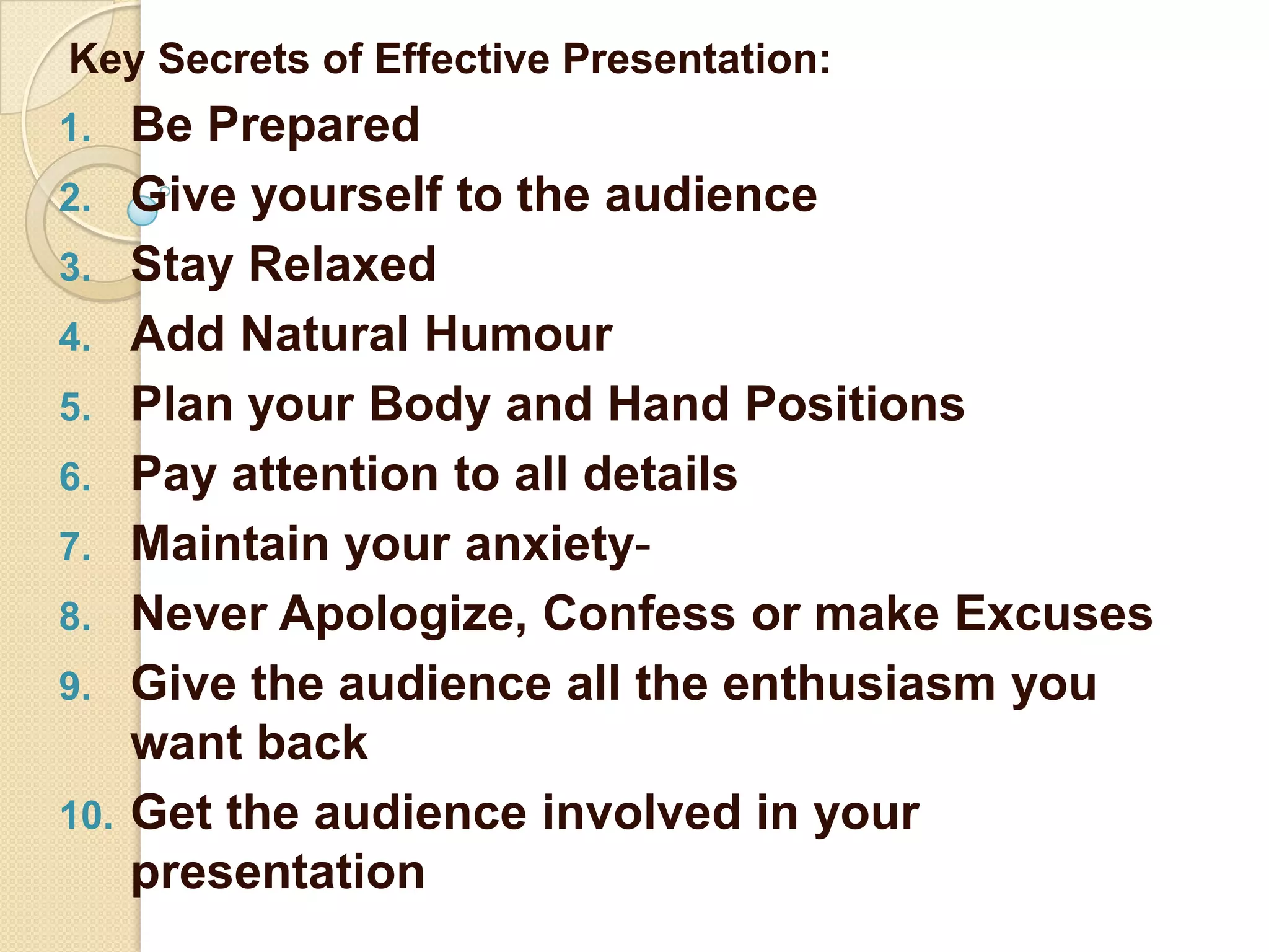 Key Secrets of Effective Presentation:
1.    Be Prepared
2.    Give yourself to the audience
3.    Stay Relaxed
4.    Add Natural Humour
5.    Plan your Body and Hand Positions
6.    Pay attention to all details
7.    Maintain your anxiety-
8.    Never Apologize, Confess or make Excuses
9.    Give the audience all the enthusiasm you
      want back
10.   Get the audience involved in your
      presentation
 
