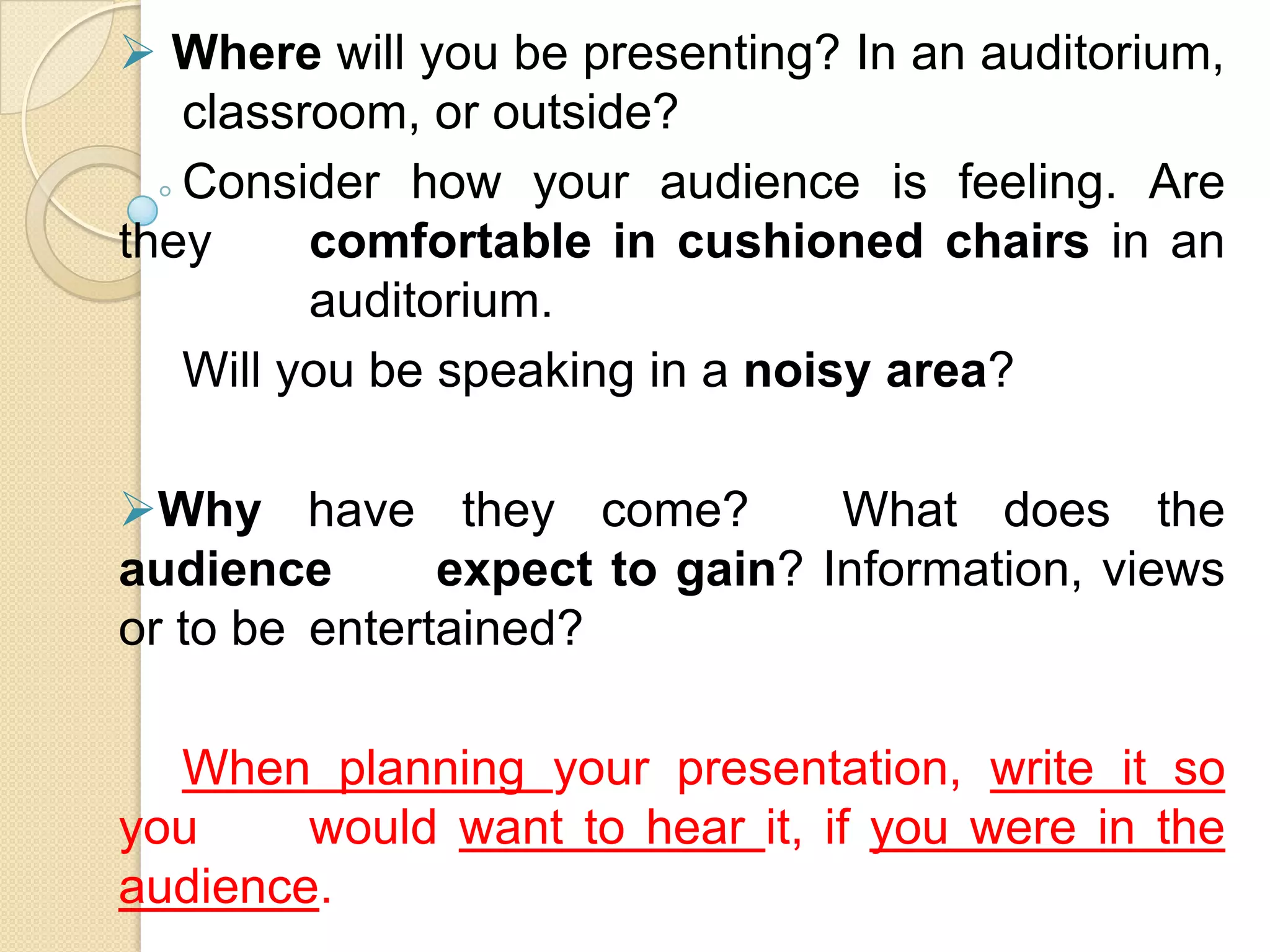  Where will you be presenting? In an auditorium,
   classroom, or outside?
   Consider how your audience is feeling. Are
they     comfortable in cushioned chairs in an
         auditorium.
   Will you be speaking in a noisy area?

Why have they come?            What does the
audience       expect to gain? Information, views
or to be entertained?

  When planning your presentation, write it so
you     would want to hear it, if you were in the
audience.
 