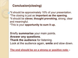 Conclusion(closing)

*It should be approximately 10% of your presentation.
*The closing is just as important as the opening.
*It should be clever, thought provoking, strong, clear
and meaningful.
*This is your opportunity to sum it up.


Briefly summarise your main points.
Answer any questions.
Thank the audience for listening.
Look at the audience again, smile and slow down.

The end should be on a strong or positive note –
 