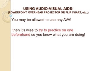 USING AUDIO-VISUAL AIDS-
(POWERPOINT, OVERHEAD PROJECTOR OR FLIP CHART, etc.,)

  You may be allowed to use any AVA!

  then it's wise to try to practice on one
  beforehand so you know what you are doing!
 