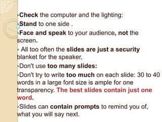 Check    the computer and the lighting:
Stand to one side .
Face and speak to your audience, not the
screen.
 All too often the slides are just a security
blanket for the speaker,
Don't use too many slides:
Don't try to write too much on each slide: 30 to 40
words in a large font size is ample for one
transparency. The best slides contain just one
word.
Slides can contain prompts to remind you of,
what you will say next.
 