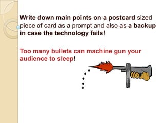Write down main points on a postcard sized
piece of card as a prompt and also as a backup
in case the technology fails!

Too many bullets can machine gun your
audience to sleep!
 