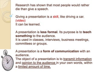Research has shown that most people would rather
die than give a speech.

Giving a presentation is a skill, like driving a car.
(video)
It can be learned.

A presentation is less formal. Its purpose is to teach
something to the audience.
It is used in classes, interviews, business meetings,
committees or groups.

A presentation is a form of communication with an
audience.
The object of a presentation is to transmit information
and opinion to the audience in your own words, within
a limited amount of time.
 