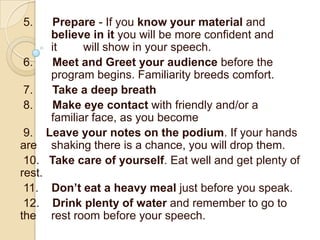 5.    Prepare - If you know your material and
      believe in it you will be more confident and
      it     will show in your speech.
 6.   Meet and Greet your audience before the
      program begins. Familiarity breeds comfort.
 7.   Take a deep breath
 8.   Make eye contact with friendly and/or a
      familiar face, as you become
 9. Leave your notes on the podium. If your hands
are shaking there is a chance, you will drop them.
 10. Take care of yourself. Eat well and get plenty of
rest.
 11. Don’t eat a heavy meal just before you speak.
 12. Drink plenty of water and remember to go to
the rest room before your speech.
 