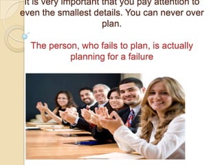 It is very important that you pay attention to
even the smallest details. You can never over
                      plan.

  The person, who fails to plan, is actually
           planning for a failure
 