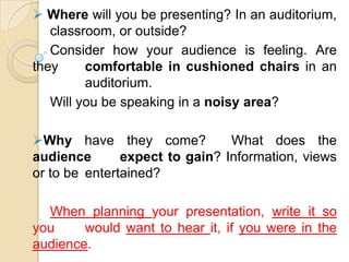  Where will you be presenting? In an auditorium,
   classroom, or outside?
   Consider how your audience is feeling. Are
they     comfortable in cushioned chairs in an
         auditorium.
   Will you be speaking in a noisy area?

Why have they come?            What does the
audience       expect to gain? Information, views
or to be entertained?

  When planning your presentation, write it so
you     would want to hear it, if you were in the
audience.
 