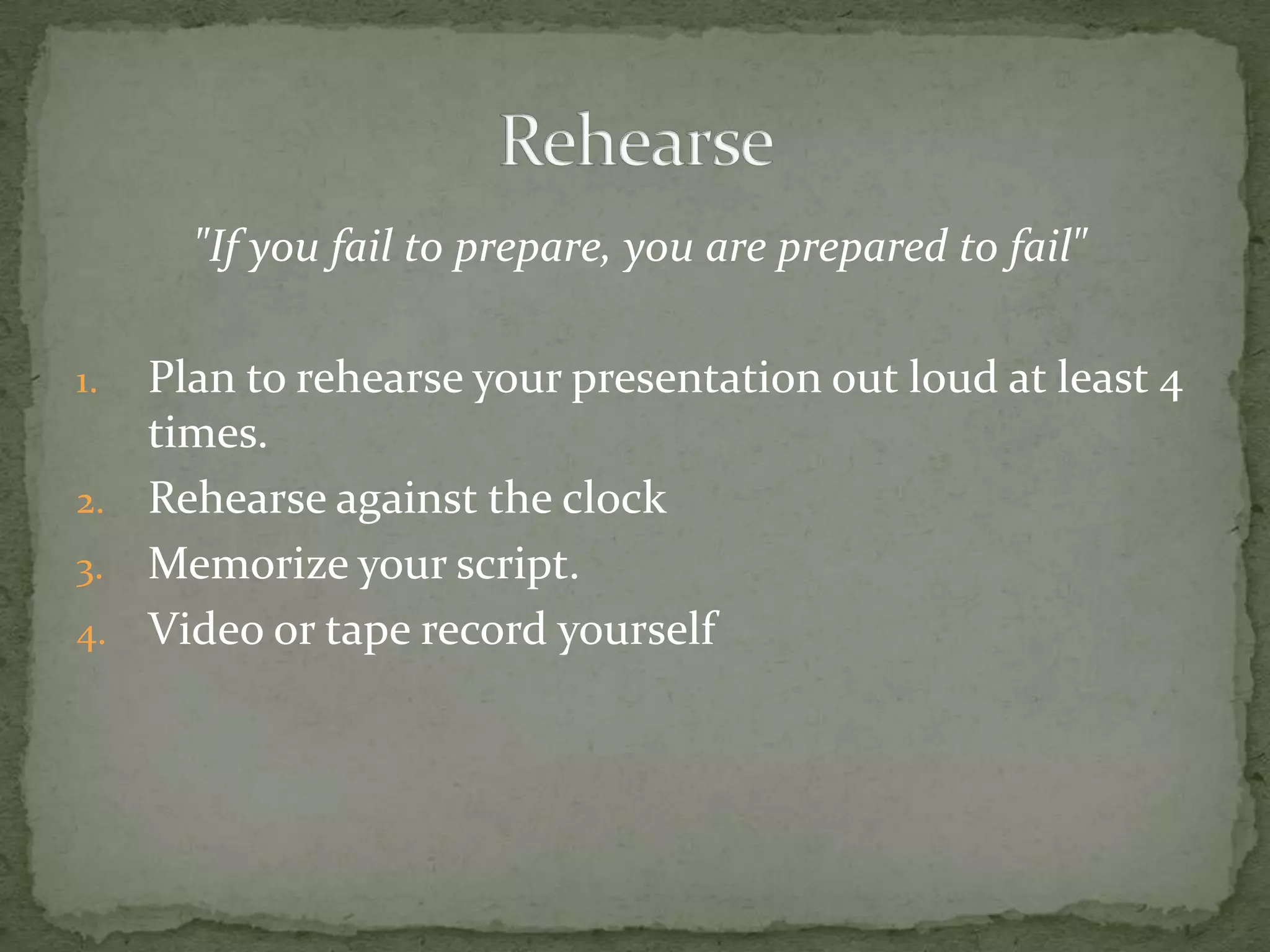 "If you fail to prepare, you are prepared to fail"

1. Plan to rehearse your presentation out loud at least 4
   times.
2. Rehearse against the clock
3. Memorize your script.
4. Video or tape record yourself
 